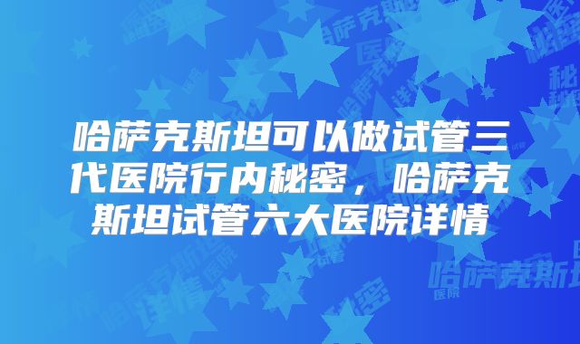 哈萨克斯坦可以做试管三代医院行内秘密，哈萨克斯坦试管六大医院详情