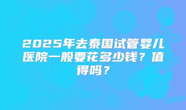 2025年去泰国试管婴儿医院一般要花多少钱？值得吗？