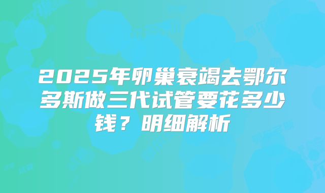 2025年卵巢衰竭去鄂尔多斯做三代试管要花多少钱？明细解析