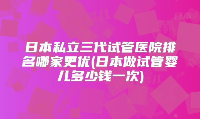 日本私立三代试管医院排名哪家更优(日本做试管婴儿多少钱一次)