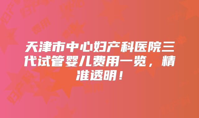 天津市中心妇产科医院三代试管婴儿费用一览，精准透明！