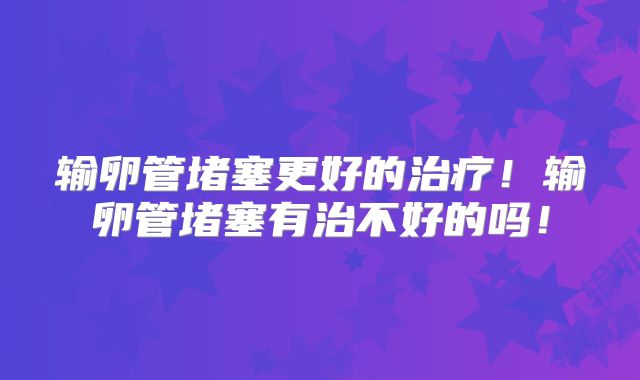 输卵管堵塞更好的治疗！输卵管堵塞有治不好的吗！
