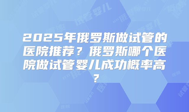 2025年俄罗斯做试管的医院推荐？俄罗斯哪个医院做试管婴儿成功概率高？