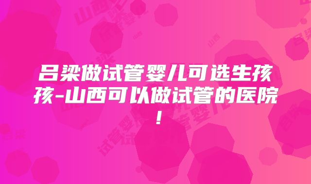 吕梁做试管婴儿可选生孩孩-山西可以做试管的医院！