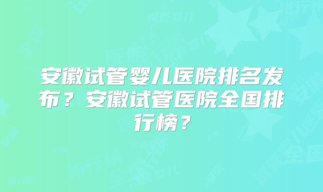 安徽试管婴儿医院排名发布?安徽试管医院全国排行榜?