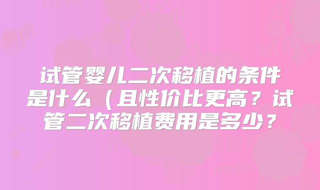 试管婴儿二次移植的条件是什么（且性价比更高？试管二次移植费用是多少？