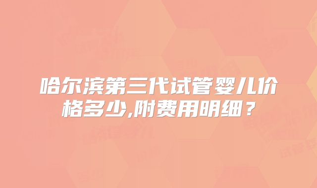 哈尔滨第三代试管婴儿价格多少,附费用明细？