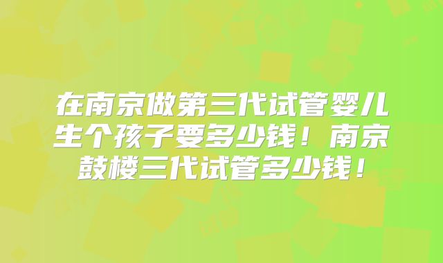 在南京做第三代试管婴儿生个孩子要多少钱！南京鼓楼三代试管多少钱！
