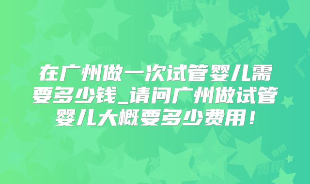 在广州做一次试管婴儿需要多少钱_请问广州做试管婴儿大概要多少费用！