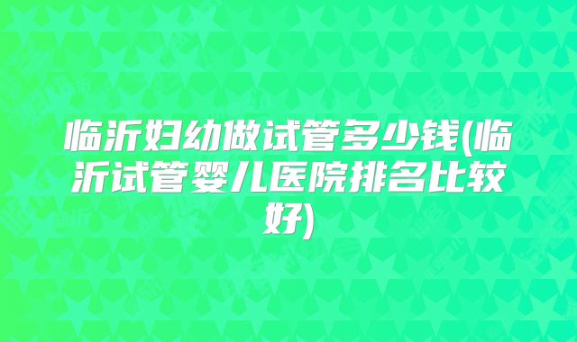 临沂妇幼做试管多少钱(临沂试管婴儿医院排名比较好)