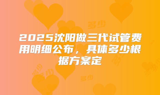2025沈阳做三代试管费用明细公布,具体多少根据方案定