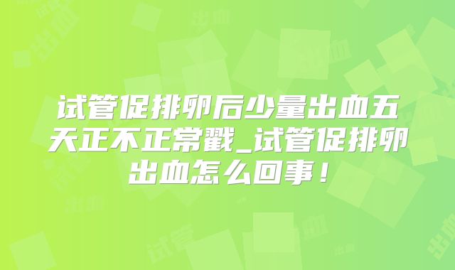 试管促排卵后少量出血五天正不正常戳_试管促排卵出血怎么回事！