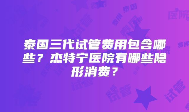 泰国三代试管费用包含哪些？杰特宁医院有哪些隐形消费？