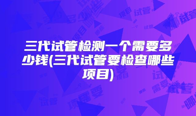三代试管检测一个需要多少钱(三代试管要检查哪些项目)
