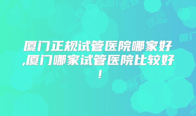 厦门正规试管医院哪家好,厦门哪家试管医院比较好！