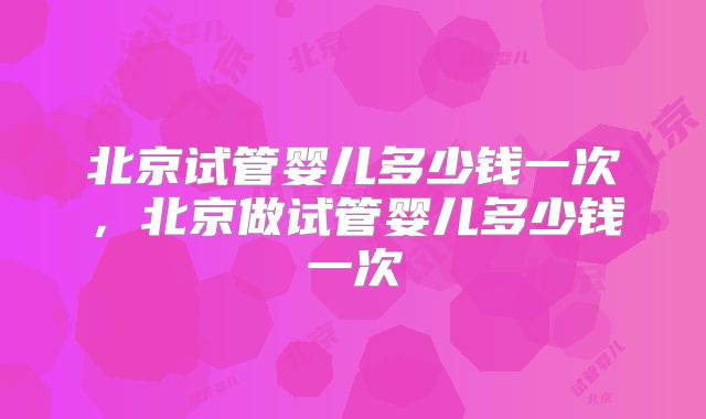 北京试管婴儿多少钱一次，北京做试管婴儿多少钱一次