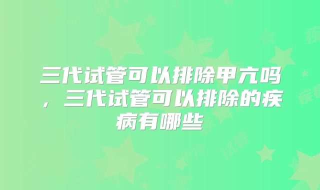 三代试管可以排除甲亢吗，三代试管可以排除的疾病有哪些
