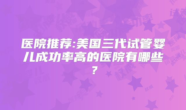 医院推荐:美国三代试管婴儿成功率高的医院有哪些？