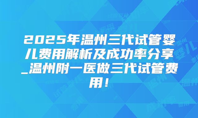 2025年温州三代试管婴儿费用解析及成功率分享_温州附一医做三代试管费用！