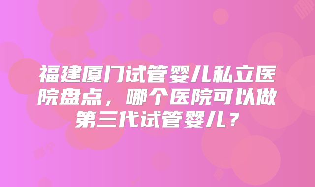福建厦门试管婴儿私立医院盘点，哪个医院可以做第三代试管婴儿？