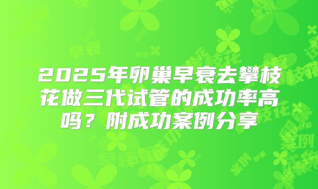 2025年卵巢早衰去攀枝花做三代试管的成功率高吗？附成功案例分享