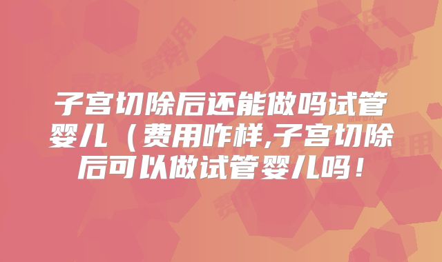 子宫切除后还能做吗试管婴儿（费用咋样,子宫切除后可以做试管婴儿吗！
