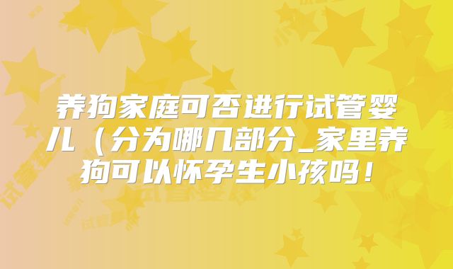 养狗家庭可否进行试管婴儿（分为哪几部分_家里养狗可以怀孕生小孩吗！