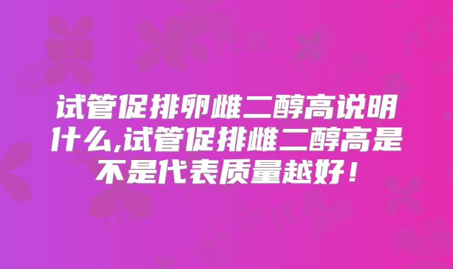 试管促排卵雌二醇高说明什么,试管促排雌二醇高是不是代表质量越好！