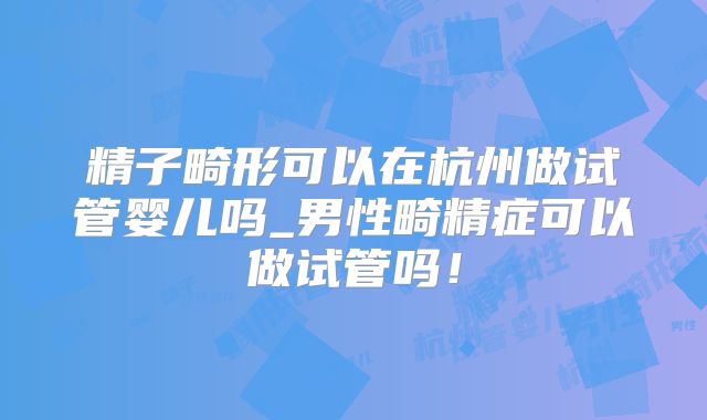 精子畸形可以在杭州做试管婴儿吗_男性畸精症可以做试管吗!