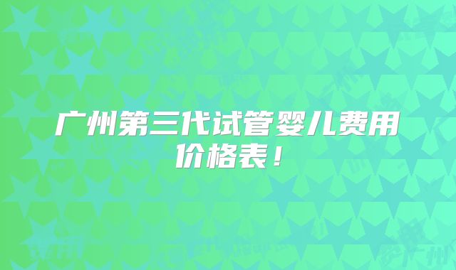 广州第三代试管婴儿费用价格表！