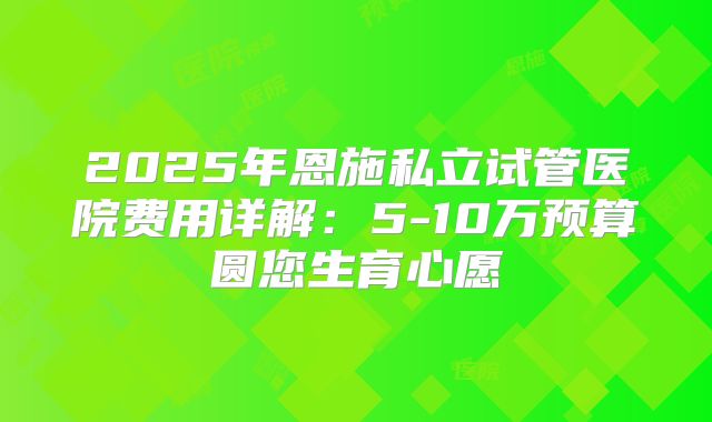 2025年恩施私立试管医院费用详解：5-10万预算圆您生育心愿