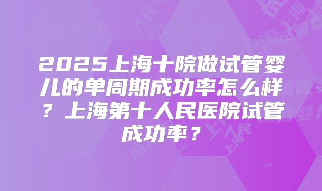 2025上海十院做试管婴儿的单周期成功率怎么样?上海第十人民医院试管成功率?