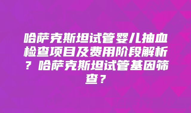 哈萨克斯坦试管婴儿抽血检查项目及费用阶段解析？哈萨克斯坦试管基因筛查？