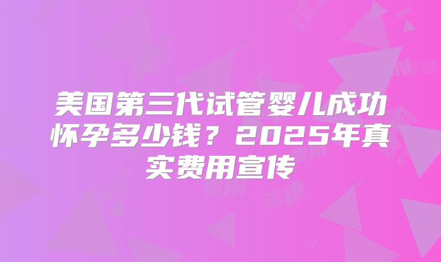 美国第三代试管婴儿成功怀孕多少钱?2025年真实费用宣传