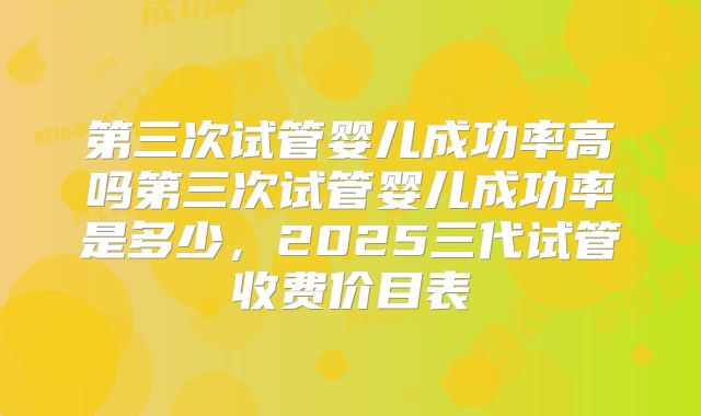 第三次试管婴儿成功率高吗第三次试管婴儿成功率是多少，2025三代试管收费价目表