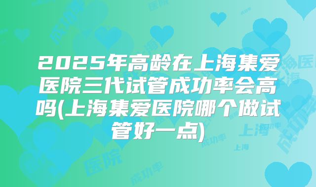 2025年高龄在上海集爱医院三代试管成功率会高吗(上海集爱医院哪个做试管好一点)