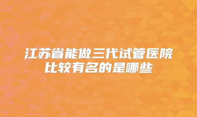 江苏省能做三代试管医院比较有名的是哪些