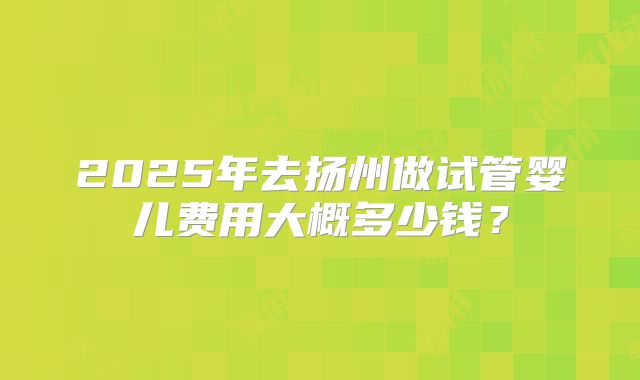 2025年去扬州做试管婴儿费用大概多少钱？