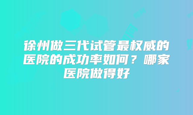 徐州做三代试管最权威的医院的成功率如何？哪家医院做得好