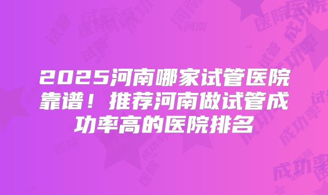 2025河南哪家试管医院靠谱！推荐河南做试管成功率高的医院排名