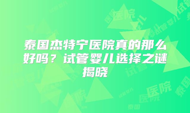 泰国杰特宁医院真的那么好吗？试管婴儿选择之谜揭晓