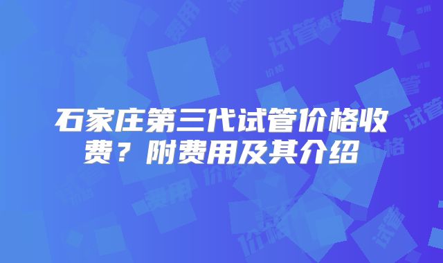 石家庄第三代试管价格收费？附费用及其介绍