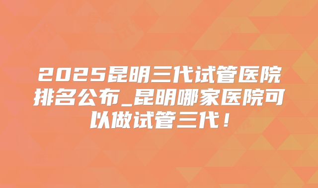 2025昆明三代试管医院排名公布_昆明哪家医院可以做试管三代！