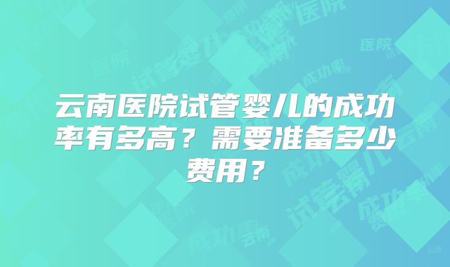 云南医院试管婴儿的成功率有多高？需要准备多少费用？