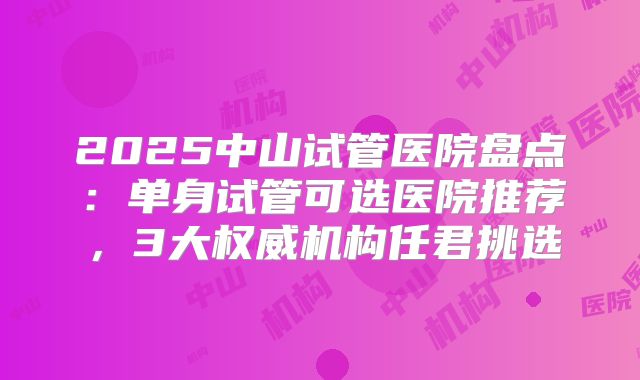 2025中山试管医院盘点:单身试管可选医院推荐,3大权威机构任君挑选