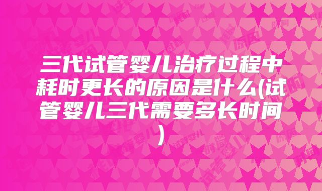 三代试管婴儿治疗过程中耗时更长的原因是什么(试管婴儿三代需要多长时间)