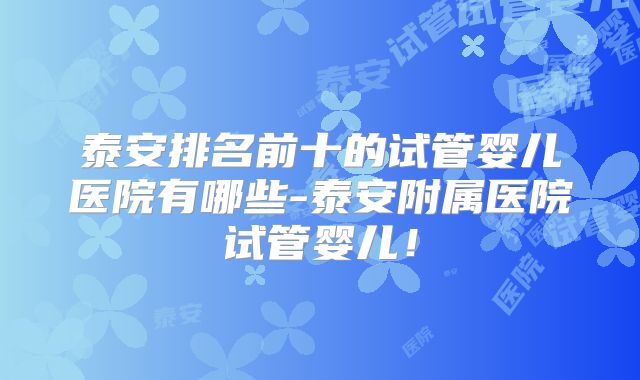 泰安排名前十的试管婴儿医院有哪些-泰安附属医院试管婴儿！