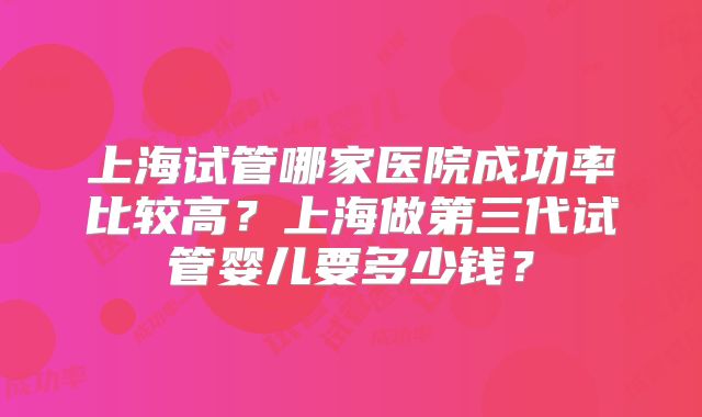 上海试管哪家医院成功率比较高?上海做第三代试管婴儿要多少钱?