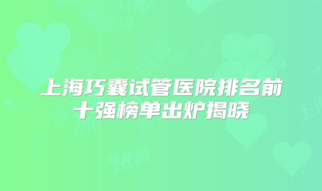 上海巧囊试管医院排名前十强榜单出炉揭晓