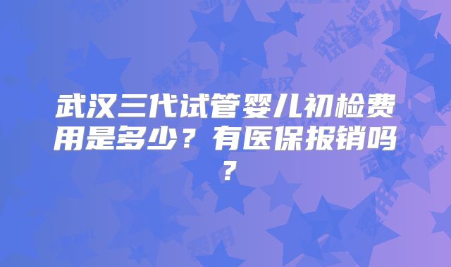 武汉三代试管婴儿初检费用是多少？有医保报销吗？